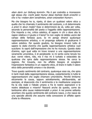 eben darin zur Geltung kommt». Ma è poi costretto a riconoscere
egli stesso che «nicht jeder Humor diese höchste Stufe erreicht» e
che vi ha «neben dem versöhnten, einen entzweiten Humor».
Ma che bisogno ho io, ripeto, di dare un qualsiasi valore etico a
quello che ho chiamato il sentimento del contrario, o di determinarlo
a priori in alcun modo? Esso si determinerà da sè, volta per volta,
secondo la personalità del poeta o l'oggetto della rappresentazione.
Che importa a me, critico estetico, di sapere in chi o dove stia la
ragion relativa e il giusto e il bene? Io non voglio nè debbo uscire dal
campo della fantasia pura. Io mi pongo dinanzi qualunque
rappresentazione artistica, e mi propongo soltanto di giudicarne il
valore estetico. Per questo giudizio, ho bisogno innanzi tutto di
sapere lo stato d'animo che quella rappresentazione artistica vuol
suscitare: lo saprò dall'impressione che ne ho ricevuto. Questo stato
d'animo, ogni qual volta mi trovo innanzi a una rappresentazione
veramente umoristica, è di perplessità: io mi sento come tenuto tra
due: vorrei ridere, rido, ma il riso mi è turbato e ostacolato da
qualcosa che spira dalla rappresentazione stessa. Ne cerco la
ragione. Per trovarla, non ho affatto bisogno di sciogliere
l'espressione fantastica in un rapporto etico, di tirare in ballo il valore
etico della personalità umana e via dicendo.
Trovo questo sentimento del contrario, qualunque esso sia, che spira
in tanti modi dalla rappresentazione stessa, costantemente in tutte le
rappresentazioni che soglio chiamare umoristiche. Perchè limitarne
eticamente la causa, oppure astrattamente, attribuendola, ad
esempio, al disaccordo che il sentimento e la meditazione scoprono
fra la vita reale e l'ideale umano o fra le nostre aspirazioni e le
nostre debolezze e miserie? Nascerà anche da questo, come da
tantissime altre cause indeterminabili a priori. A noi preme soltanto
accertare che questo sentimento del contrario nasce, e che nasce da
una speciale attività che assume nella concezione di siffatte opere
d'arte la riflessione.
III
 