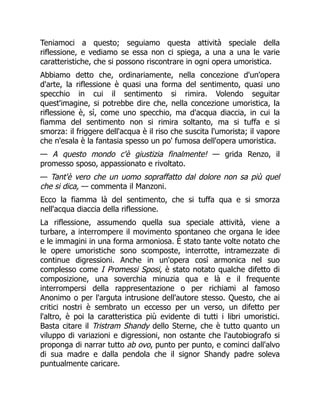 Teniamoci a questo; seguiamo questa attività speciale della
riflessione, e vediamo se essa non ci spiega, a una a una le varie
caratteristiche, che si possono riscontrare in ogni opera umoristica.
Abbiamo detto che, ordinariamente, nella concezione d'un'opera
d'arte, la riflessione è quasi una forma del sentimento, quasi uno
specchio in cui il sentimento si rimira. Volendo seguitar
quest'imagine, si potrebbe dire che, nella concezione umoristica, la
riflessione è, sì, come uno specchio, ma d'acqua diaccia, in cui la
fiamma del sentimento non si rimira soltanto, ma si tuffa e si
smorza: il friggere dell'acqua è il riso che suscita l'umorista; il vapore
che n'esala è la fantasia spesso un po' fumosa dell'opera umoristica.
— A questo mondo c'è giustizia finalmente! — grida Renzo, il
promesso sposo, appassionato e rivoltato.
— Tant'è vero che un uomo sopraffatto dal dolore non sa più quel
che si dica, — commenta il Manzoni.
Ecco la fiamma là del sentimento, che si tuffa qua e si smorza
nell'acqua diaccia della riflessione.
La riflessione, assumendo quella sua speciale attività, viene a
turbare, a interrompere il movimento spontaneo che organa le idee
e le immagini in una forma armoniosa. È stato tante volte notato che
le opere umoristiche sono scomposte, interrotte, intramezzate di
continue digressioni. Anche in un'opera così armonica nel suo
complesso come I Promessi Sposi, è stato notato qualche difetto di
composizione, una soverchia minuzia qua e là e il frequente
interrompersi della rappresentazione o per richiami al famoso
Anonimo o per l'arguta intrusione dell'autore stesso. Questo, che ai
critici nostri è sembrato un eccesso per un verso, un difetto per
l'altro, è poi la caratteristica più evidente di tutti i libri umoristici.
Basta citare il Tristram Shandy dello Sterne, che è tutto quanto un
viluppo di variazioni e digressioni, non ostante che l'autobiografo si
proponga di narrar tutto ab ovo, punto per punto, e cominci dall'alvo
di sua madre e dalla pendola che il signor Shandy padre soleva
puntualmente caricare.
 