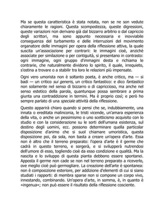 Ma se questa caratteristica è stata notata, non se ne son vedute
chiaramente le ragioni. Questa scompostezza, queste digressioni,
queste variazioni non derivano già dal bizzarro arbitrio o dal capriccio
degli scrittori, ma sono appunto necessaria e inovviabile
conseguenza del turbamento e delle interruzioni del movimento
organatore delle immagini per opera della riflessione attiva, la quale
suscita un'associazione per contrarii: le immagini cioè, anzichè
associate per similazione o per contiguità, si presentano in contrasto:
ogni immagine, ogni gruppo d'immagini desta e richiama le
contrarie, che naturalmente dividono lo spirito, il quale, irrequieto,
s'ostina a trovare o a stabilir tra loro le relazioni più impensate.
Ogni vero umorista non è soltanto poeta, è anche critico, ma — si
badi — un critico sui generis, un critico fantastico: e dico fantastico
non solamente nel senso di bizzarro o di capriccioso, ma anche nel
senso estetico della parola, quantunque possa sembrare a prima
giunta una contraddizione in termini. Ma è proprio così; e però ho
sempre parlato di una speciale attività della riflessione.
Questo apparirà chiaro quando si pensi che se, indubbiamente, una
innata o ereditata malinconia, le tristi vicende, un'amara esperienza
della vita, o anche un pessimismo o uno scetticismo acquisito con lo
studio e con la considerazione su le sorti dell'umana esistenza, sul
destino degli uomini, ecc. possono determinare quella particolar
disposizione d'animo che si suol chiamare umoristica, questa
disposizione poi, da sola, non basta a creare un'opera d'arte. Essa
non è altro che il terreno preparato: l'opera d'arte è il germe che
cadrà in questo terreno, e sorgerà, e si svilupperà nutrendosi
dell'umore di esso, togliendo cioè da esso condizione e qualità. Ma la
nascita e lo sviluppo di questa pianta debbono essere spontanei.
Apposta il germe non cade se non nel terreno preparato a riceverlo,
ove meglio cioè può germogliare. La creazione dell'arte è spontanea:
non è composizione esteriore, per addizione d'elementi di cui si siano
studiati i rapporti: di membra sparse non si compone un corpo vivo,
innestando, combinando. Un'opera d'arte, in somma, è, in quanto è
«ingenua»; non può essere il risultato della riflessione cosciente.
 