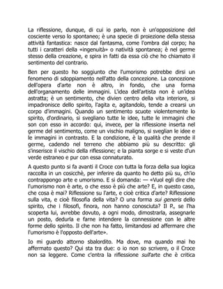 La riflessione, dunque, di cui io parlo, non è un'opposizione del
cosciente verso lo spontaneo; è una specie di proiezione della stessa
attività fantastica: nasce dal fantasma, come l'ombra dal corpo; ha
tutti i caratteri della «ingenuità» o natività spontanea; è nel germe
stesso della creazione, e spira in fatti da essa ciò che ho chiamato il
sentimento del contrario.
Ben per questo ho soggiunto che l'umorismo potrebbe dirsi un
fenomeno di sdoppiamento nell'atto della concezione. La concezione
dell'opera d'arte non è altro, in fondo, che una forma
dell'organamento delle immagini. L'idea dell'artista non è un'idea
astratta; è un sentimento, che divien centro della vita interiore, si
impadronisce dello spirito, l'agita e, agitandolo, tende a crearsi un
corpo d'immagini. Quando un sentimento scuote violentemente lo
spirito, d'ordinario, si svegliano tutte le idee, tutte le immagini che
son con esso in accordo: qui, invece, per la riflessione inserta nel
germe del sentimento, come un vischio maligno, si sveglian le idee e
le immagini in contrasto. E la condizione, è la qualità che prende il
germe, cadendo nel terreno che abbiamo più su descritto: gli
s'inserisce il vischio della riflessione; e la pianta sorge e si veste d'un
verde estraneo e pur con essa connaturato.
A questo punto si fa avanti il Croce con tutta la forza della sua logica
raccolta in un cosicchè, per inferire da quanto ho detto più su, ch'io
contrappongo arte e umorismo. E si domanda: — «Vuol egli dire che
l'umorismo non è arte, o che esso è più che arte? E, in questo caso,
che cosa è mai? Riflessione su l'arte, e cioè critica d'arte? Riflessione
sulla vita, e cioè filosofia della vita? O una forma sui generis dello
spirito, che i filosofi, finora, non hanno conosciuta? Il P., se l'ha
scoperta lui, avrebbe dovuto, a ogni modo, dimostrarla, assegnarle
un posto, dedurla e farne intendere la connessione con le altre
forme dello spirito. Il che non ha fatto, limitandosi ad affermare che
l'umorismo è l'opposto dell'arte».
Io mi guardo attorno sbalordito. Ma dove, ma quando mai ho
affermato questo? Qui sta tra due: o io non so scrivere, o il Croce
non sa leggere. Come c'entra la riflessione sull'arte che è critica
 