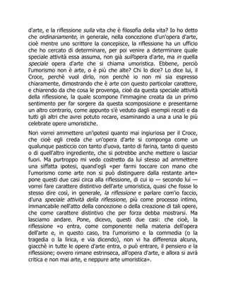 d'arte, e la riflessione sulla vita che è filosofia della vita? Io ho detto
che ordinariamente, in generale, nella concezione d'un'opera d'arte,
cioè mentre uno scrittore la concepisce, la riflessione ha un ufficio
che ho cercato di determinare, per poi venire a determinare quale
speciale attività essa assuma, non già sull'opera d'arte, ma in quella
speciale opera d'arte che si chiama umoristica. Ebbene, perciò
l'umorismo non è arte, o è più che alte? Chi lo dice? Lo dice lui, il
Croce, perchè vuol dirlo, non perchè io non mi sia espresso
chiaramente, dimostrando che è arte con questo particolar carattere,
e chiarendo da che cosa le provenga, cioè da questa speciale attività
della riflessione, la quale scompone l'immagine creata da un primo
sentimento per far sorgere da questa scomposizione e presentarne
un altro contrario, come appunto s'è veduto dagli esempii recati e da
tutti gli altri che avrei potuto recare, esaminando a una a una le più
celebrate opere umoristiche.
Non vorrei ammettere un'ipotesi quanto mai ingiuriosa per il Croce,
che cioè egli creda che un'opera d'arte si componga come un
qualunque pasticcio con tanto d'uova, tanto di farina, tanto di questo
o di quell'altro ingrediente, che si potrebbe anche mettere o lasciar
fuori. Ma purtroppo mi vedo costretto da lui stesso ad ammettere
una siffatta ipotesi, quand'egli «per farmi toccare con mano che
l'umorismo come arte non si può distinguere dalla restante arte»
pone questi due casi circa alla riflessione, di cui io — secondo lui —
vorrei fare carattere distintivo dell'arte umoristica, quasi che fosse lo
stesso dire così, in generale, la riflessione e parlare com'io faccio,
d'una speciale attività della riflessione, più come processo intimo,
immancabile nell'atto della concezione o della creazione di tali opere,
che come carattere distintivo che per forza debba mostrarsi. Ma
lasciamo andare. Pone, dicevo, questi due casi: che cioè, la
riflessione «o entra, come componente nella materia dell'opera
dell'arte e, in questo caso, tra l'umorismo e la commedia (o la
tragedia o la lirica, e via dicendo), non vi ha differenza alcuna,
giacchè in tutte le opere d'arte entra, o può entrare, il pensiero e la
riflessione; ovvero rimane estrinseca, all'opera d'arte, e allora si avrà
critica e non mai arte, e neppure arte umoristica».
È
 