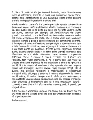 È chiaro. Il pasticcio! Recipe: tanto di fantasia, tanto di sentimento,
tanto di riflessione; impasta e avrai una qualunque opera d'arte,
perchè nella composizione di una qualunque opera d'arte possono
entrare tutti quegli ingredienti, e anche altri.
Ma domando io: come c'entra questo pasticcio, questa composizione
d'elementi come materia dell'opera d'arte, qualunque e comunque
sia, con quello che io ho detto più su e che ho fatto vedere, punto
per punto, parlando per esempio del Sant'Ambrogio del Giusti,
quando ho mostrato come la riflessione, inserendosi come un vischio
nel primo sentimento del poeta, che è d'odio verso quei soldatacci
stranieri, generò a poco a poco il contrario del sentimento di prima?
E forse perchè questa riflessione, sempre vigile e specchiante in ogni
artista durante la creazione, non segue qua il primo sentimento, ma
a un certo punto gli s'oppone, diventa perciò estrinseca all'opera
d'arte, diventa perciò critica? Io parlo d'una attività intrinseca della
riflessione, e non della riflessione come materia componente
dell'opera d'arte. È chiaro! E non è credibile che il Croce non
l'intenda. Non vuole intenderlo. E ne è prova quel suo voler far
credere che siano imprecise le mie distinzioni e che io le ripeta e le
modifichi e le temperi di continuo e che, quando altro non sappia,
ricorra alle immagini; mentre invece negli esempii ch'egli cita di
queste mie pretese ripetizioni e modificazioni e soccorrevoli
immagini, sfido chiunque a scoprire il minimo disaccordo, la minima
modificazione, il minimo temperamento della prima asserzione, e
non piuttosto una più chiara spiegazione, una più precisa immagine;
sfido chiunque a riconoscere con lui il mio imbarazzo, poichè i
concetti, a suo dire, mi si sformano tra mano quando li prendo per
porgerli altrui.
Tutto questo è veramente pietoso. Ma tanto può sul Croce ciò che
una volta egli s'è lasciato dire: che cioè dell'umorismo non si debba,
nè si possa parlare.
Andiamo avanti.
 