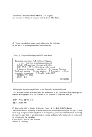 Mouton de Gruyter (formerly Mouton, The Hague)
is a Division of Walter de Gruyter GmbH & Co. KG, Berlin.
앪
앝 Printed on acid-free paper which falls within the guidelines
of the ANSI to ensure permanence and durability.
Library of Congress Cataloging-in-Publication Data
Pragmatic competence / ed. by Naoko Taguchi.
p. cm. ⫺ (Mouton series in pragmatics ; 5)
Includes bibliographical references and index.
ISBN 978-3-11-021854-1 (hardcover : alk. paper)
1. Japanese language ⫺ Acquisition. 2. Japanese language ⫺
Study and teaching ⫺ Foreign speakers. 3. Pragmatics. 4. Com-
municative competence. I. Taguchi, Naoko, 1967⫺
PL524.85.P73 2009
495.615⫺dc22
2009026720
Bibliographic information published by the Deutsche Nationalbibliothek
The Deutsche Nationalbibliothek lists this publication in the Deutsche Nationalbibliografie;
detailed bibliographic data are available in the Internet at http://dnb.d-nb.de.
ISBN 978-3-11-021854-1
ISSN 1864-6409
쑔 Copyright 2009 by Walter de Gruyter GmbH & Co. KG, D-10785 Berlin.
All rights reserved, including those of translation into foreign languages. No part of this
book may be reproduced in any form or by any means, electronic or mechanical, including
photocopy, recording, or any information storage and retrieval system, without permission
in writing from the publisher.
Cover design: Martin Zech, Bremen.
Printed in Germany.
 
