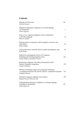 Contents
(Instead of a) Foreword xiii
Gabriele Kasper
Pragmatic competence in Japanese as a second language:
An introduction 1
Naoko Taguchi
From a! to zo: Japanese pragmatics and its contribution
to JSL/JFL pedagogy 19
Dina R. Yoshimi
Indexing stance in interaction with the Japanese desu/masu and
plain forms 41
Kazuto Ishida
Advanced learners’ honorific styles in emails and telephone calls 69
Keiko Ikeda
Subjectivity and pragmatic choice in L2 Japanese:
Emulating and resisting pragmatic norms 101
Noriko Ishihara and Elaine Tarone
Requesting in Japanese: The effect of instruction on JFL
learners’ pragmatic competence 129
Yumiko Tateyama
Influence of learning context on L2 pragmatic realization:
A comparison between JSL and JFL learners’ compliment responses 167
Takafumi Shimizu
Refusals in Japanese telephone conversations 199
Megumi Kawate-Mierzejewska
Comprehending utterances in Japanese as a foreign language:
Formulaicity and literality 227
Akiko Hagiwara
 
