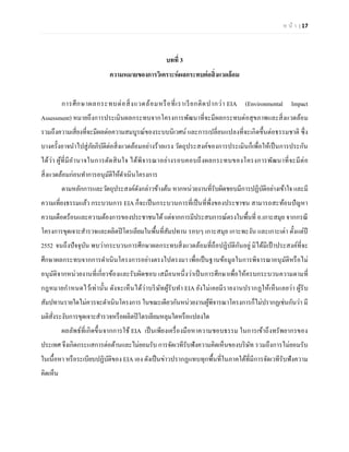 ห น้า | 17 
บทที่ 3 
ความหมายของการวิเคราะห์ผลกระทบต่อสิ่งแวดล้อม 
การศึกษาผลกระทบต่อสิ่งแวดล้อมหรือที่เราเรียกติดปากว่า EIA (Environmental Impact Assessment) หมายถึงการประเมินผลกระทบจากโครงการพัฒนาที่จะมีผลกระทบต่อสุขภาพและสิ่งแวดล้อม รวมถึงความเสี่ยงที่จะมีผลต่อความสมบูรณ์ของระบบนิเวศน์ และการเปลี่ยนแปลงที่จะเกิดขึ้นต่อธรรมชาติ ซึ่ง บางครั้งอาจนาไปสู่ภัยภิบัติต่อสิ่งแวดล้อมอย่างร้ายแรง วัตถุประสงค์ของการประเมินก็เพื่อให้เป็นการประกัน ได้ว่า ผู้ที่มีอานาจในการตัดสินใจ ได้พิจารณาอย่างรอบคอบถึงผลกระทบของโครงการพัฒนาที่จะมีต่อ สิ่งแวดล้อมก่อนทาการอนุมัติให้ดาเนินโครงการ 
ตามหลักการและวัตถุประสงค์ดังกล่าวข้างต้น หากหน่วยงานที่รับผิดชอบมีการปฏิบัติอย่างเข้าใจ และมี ความเที่ยงธรรมแล้ว กระบวนการ EIA ก็จะเป็นกระบวนการที่เป็นที่พึ่งของประชาชน สามารถสะท้อนปัญหา ความเดือดร้อนและความต้องการของประชาชนได้ แต่จากการมีประสบการณ์ตรงในพื้นที่ อ.เกาะสมุย จากกรณี โครงการขุดเจาะสารวจและผลิตปิโตรเลียมในพื้นที่สัมปทาน รอบๆ เกาะสมุย เกาะพะงัน และเกาะเต่า ตั้งแต่ปี 2552 จนถึงปัจจุบัน พบว่ากระบวนการศึกษาผลกระทบสิ่งแวดล้อมที่ถือปฏิบัติกันอยู่ มิได้มีเป้าประสงค์ที่จะ ศึกษาผลกระทบจากการดาเนินโครงการอย่างตรงไปตรงมา เพื่อเป็นฐานข้อมูลในการพิจารณาอนุมัติหรือไม่ อนุมัติจากหน่วยงานที่เกี่ยวข้องและรับผิดชอบ เสมือนหนึ่งว่าเป็นการศึกษาเพื่อให้ครบกระบวนความตามที่ กฎหมายกาหนดไว้เท่านั้น ดังจะเห็นได้ว่าบริษัทผู้รับทา EIA ยังไม่เคยมีรายงานปรากฏให้เห็นเลยว่า ผู้รับ สัมปทานรายใดไม่ควรจะดาเนินโครงการ ในขณะเดียวกันหน่วยงานผู้พิจารณาโครงการก็ไม่ปรากฏเช่นกันว่า มี มติสั่งระงับการขุดเจาะสารวจหรือผลิตปิโตรเลียมหลุมใดหรือแปลงใด 
ผลลัพธ์ที่เกิดขึ้นจากการใช้ EIA เป็นเพียงเครื่องมือหาความชอบธรรม ในการเข้าถึงทรัพยากรของ ประเทศ จึงเกิดกระแสการต่อต้านและไม่ยอมรับ การจัดเวทีรับฟังความคิดเห็นของบริษัท รวมถึงการไม่ยอมรับ ในเนื้อหา หรือระเบียบปฏิบัติของ EIA เอง ดังเป็นข่าวปรากฏแทบทุกพื้นที่ในภาคใต้ที่มีการจัดเวทีรับฟังความ คิดเห็น 
 