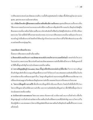 ห น้า | 22 
การศึกษาผลกระทบอย่างละเอียดและรอบด้าน รวมทั้งด้านยุทธเศษสตร์การพัฒนาพื้นที่เศรษฐกิจมวลรวมและ ชุมชน, สุขภาพ และความมั่นคงทางสังคม 
3.2) บริษัทหรือองค์กร ผู้ศึกษาผลกระทบสิ่งแวดล้อมต้องมีความเป็นกลาง คุณสมบัติของความเป็นกลาง ต้อง ได้มาจากการยอมรับจากหน่วยงานและองค์กรที่มีความเป็นกลางที่ทุกฝ่ายให้การยอมรับ ปัจจุบันบริษัทผู้รับ ศึกษาผลกระทบสิ่งแวดล้อมไม่มีความเป็นกลาง มีสายสัมพันธ์ใกล้ชิดกับบริษัทผู้รับสัมปทาน ทาให้การศึกษา ผลกระทบ ไม่อาจเชื่อถือได้ในสายตาของประชาชน กระบวนการศึกษาผลกระทบสิ่งแวดล้อมจากโครงการ ขนาดใหญ่ จาเป็นต้องกระทาโดยเจ้าหน้าที่ของรัฐ หรือหน่วยงานทางวิชาการที่ไม่ได้อาศัยงบประมาณ หรือ ความช่วยเหลือจากกลุ่มทุนใดๆ 
รายละเอียดการศึกษาด้าน EIA 
ขั้นตอนการศึกษาผลกระทบด้านสิ่งแวดล้อม 
1) ศึกษาองค์ประกอบโครงการ และลักษณะขององค์ประกอบโครงการระบบเครือข่ายน้า แผนดาเนินโครงการ ในระยะต่างๆ แผนการและวิธีการก่อสร้างอย่างละเอียด ตลอดจนความจาเป็นที่ต้องมีโครงการ ซึ่งข้อมูลเหล่านี้ จะใช้เป็นพื้นฐานสาคัญในการประเมินผลกระทบสิ่งแวดล้อม 
2) รวบรวมข้อมูลทุติยภูมิ (Secondary Data) พื้นฐานที่จาเป็นจากแหล่งต่างๆ ที่เกี่ยวข้อง ในการรวบรวมข้อมูล ด้านสาคัญจะจัดทาเป็นระบบฐานข้อมูลเพื่อสามารถนาไปวิเคราะห์ และแสดงผลความสัมพันธ์เชื่อมโยงกับ สาขาทรัพยากรสิ่งแวดล้อมและคุณค่าอื่นๆ โดยฐานข้อมูลดังกล่าวจะครอบคลุมพื้นที่ศึกษาและพิจารณา การ เปลี่ยนแปลงตามฤดูกาลในอดีตและปัจจุบันตามความจาเป็น ตลอดจนโครงการหรือแผนงานในอนาคต 
3) วิเคราะห์ข้อมูลที่รวบรวมได้ เพื่อเลือกสรรข้อมูลที่เกี่ยวข้องและเป็นประโยชน์หรือที่เชื่อถือได้ นามา วิเคราะห์ข้อมูลทางด้านสถิติตามความจาเป็น และหาความสัมพันธ์ของข้อมูลต่างๆ เพื่อใช้เป็นพื้นฐานในการ ประเมินผลกระทบสิ่งแวดล้อม 
4) ดาเนินการสารวจภาคสนาม โดยการตรวจสอบ สังเกตการณ์ การสัมภาษณ์ และการเก็บตัวอย่าง เพื่อเก็บ ข้อมูลปฐมภูมิ การเก็บตัวอย่างทรัพยากรสิ่งแวดล้อมในด้านที่มีผลกระทบที่มีนัยสาคัญ และการวิเคราะห์ใน ห้องปฏิบัติการ และเสนอผลการวิเคราะห์ข้อมูลจัดทาเป็นสภาพแวดล้อมในปัจจุบันบริเวณพื้นที่โครงการ ระบบ เครือข่ายน้า  