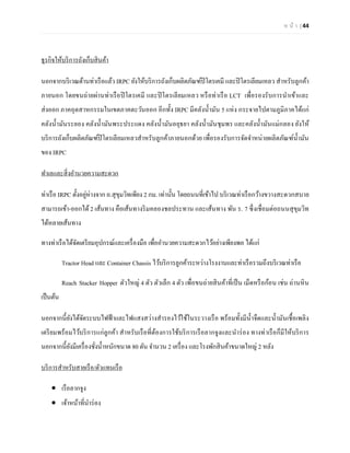 ห น้า | 44 
ธุรกิจให้บริการถังเก็บสินค้า 
นอกจากบริเวณด้านท่าเรือแล้ว IRPC ยังให้บริการถังเก็บผลิตภัณฑ์ปิโตรเคมี และปิโตรเลียมเหลว สาหรับลูกค้า ภายนอก โดยขนถ่ายผ่านท่าเรือปิโตรเคมี และปิโตรเลียมเหลว หรือท่าเรือ LCT เพื่อรองรับการนาเข้าและ ส่งออก ภาคอุตสาหกรรมในเขตภาคตะวันออก อีกทั้ง IRPC มีคลังน้ามัน 5 แห่ง กระจายไปตามภูมิภาคได้แก่ คลังน้ามันระยอง คลังน้ามันพระประแดง คลังน้ามันอยุธยา คลังน้ามันชุมพร และคลังน้ามันแม่กลอง ยังให้ บริการถังเก็บผลิตภัณฑ์ปิโตรเลียมเหลวสาหรับลูกค้าภายนอกด้วย เพื่อรองรับการจัดจาหน่ายผลิตภัณฑ์น้ามัน ของ IRPC 
ทาเลและสิ่งอานวยความสะดวก 
ท่าเรือ IRPC ตั้งอยู่ห่างจาก ถ.สุขุมวิทเพียง 2 กม. เท่านั้น โดยถนนที่เข้าไป บริเวณท่าเรือกว้างขวางสะดวกสบาย สามารถเข้า-ออกได้ 2 เส้นทาง คือเส้นทางริมคลองชลประทาน และเส้นทาง พัน ร. 7 ซึ่งเชื่อมต่อถนนสุขุมวิท ได้หลายเส้นทาง 
ทางท่าเรือได้จัดเตรียมอุปกรณ์และเครื่องมือ เพื่ออานวยความสะดวกไว้อย่างเพียงพอ ได้แก่ 
Tractor Head และ Container Chassis ไว้บริการลูกค้าระหว่างโรงงานและท่าเรือรวมถึงบริเวณท่าเรือ 
Reach Stacker Hopper ตัวใหญ่ 4 ตัว ตัวเล็ก 4 ตัว เพื่อขนถ่ายสินค้าที่เป็น เม็ดหรือก้อน เช่น ถ่านหิน เป็นต้น 
นอกจากนี้ยังได้จัดระบบไฟฟ้าและไฟแสงสว่างสารองไว้ใช้ในระวางเรือ พร้อมทั้งมีน้าจืดและน้ามันเชื้อเพลิง เตรียมพร้อมไว้บริการแก่ลูกค้า สาหรับเรือที่ต้องการใช้บริการเรือลากจูงและนาร่อง ทางท่าเรือก็มีให้บริการ นอกจากนี้ยังมีเครื่องชั่งน้าหนักขนาด 80 ตัน จานวน 2 เครื่อง และโรงพักสินค้าขนาดใหญ่ 2 หลัง 
บริการสาหรับสายเรือ/ตัวแทนเรือ 
 เรือลากจูง 
 เจ้าหน้าที่นาร่อง  