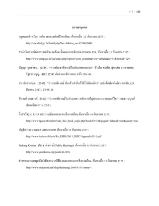 ห น้า | 67 
บรรณานุกรม 
กฏหมายสาหรับการสารวจและผลิตปิโตรเลียม. ค้นหาเมื่อ 12 กันยายน 2557 : http://law.dmf.go.th/detail.php?lan=th&itm_no=I210419401 
สานักวิเคราะห์ผลกระทบสิ่งแวดล้อม.ขั้นตอนการพิจารณารายงาน EIA .ค้นหาเมื่อ 11 กันยายน 2557 : http://www.onep.go.th/eia/index.php?option=com_content&view=article&id=33&Itemid=129 
ปัญญา อุดชาชน. (2545). ‚การประชาพิจารณ์ในประเทศแคนาดา‛ อ้างใน สมพิศ สุขแสน วารสารศาล รัฐธรรมนูญ, (4)12, (2545 กันยายน-ธันวาคม) หน้า 124-141. 
สร อักสรสกุล. (2547). ‚ประชาพิจารณ์ ทาแล้ว ทาอีกก็ได้ ไม่ผิดกติกา‛ หนังสือพิมพ์มติชนรายวัน, (25 มีนาคม 2547), 27(9512). 
สืบวงค์ กาฬวงค์. (2546). ‚ ประชาพิจารณ์ในประเทศ : หลักการปัญหาและแนวทางแก้ไข,‛ วารสารมนุษย์ สังคมวิทยาการ. 27-33. 
กึ่งสาเร็จรูป, EHIA การประเมินผลกระทบสิ่งแวดล้อม,ค้นหาเมื่อ 10 กันยายน 2557: http://www.tpa.or.th/writer/read_this_book_topic.php?bookID=34&pageid=3&read=true&count=true 
บัญชีการระบายมลสารทางอากาศ. ค้นหาเมื่อ 10 กันยายน 2557 : http://www.iceh.or.th/iceh/Re_EHIA/5611_IRPC/Appendix05-1.pdf 
Pralong Krutnoi. ประชาพิจารณ์ (Public Hearings). ค้นหาเมื่อ 13 กันยายน 2557 : http://www.gotoknow.org/posts/461696 
ข่าวชาวมาบตาพุดฟังคาพิพากษาคดีฟ้องคณะกรรมการสิ่งแวดล้อม. ค้นหาเมื่อ 12 กันยายน 2557 : http://www.oknation.net/blog/thaimung/2009/03/01/entry-1 