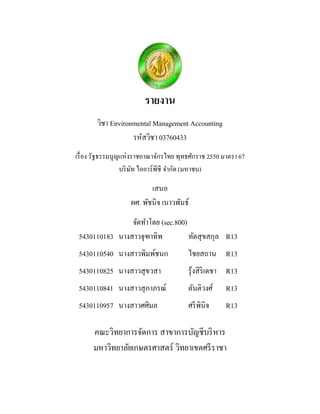 รายงาน 
วิชา Environmental Management Accounting 
รหัสวิชา 03760433 
เรื่อง รัฐธรรมนูญแห่งราชอาณาจักรไทย พุทธศักราช 2550 มาตรา 67 
บริษัท ไออาร์พีซี จากัด (มหาชน) 
เสนอ 
ผศ. พัชนิจ เนาวพันธ์ 
จัดทาโดย (sec.800) 
5430110183 นางสาวจุฑาทิพ ทัดสุขสกุล R13 
5430110540 นางสาวพิมพ์ชนก ไชยสถาน R13 
5430110825 นางสาวสุขวสา รุ้งสิริเดชา R13 
5430110841 นางสาวสุภาภรณ์ ตันติวงศ์ R13 
5430110957 นางสาวศศิมล ศรีพินิจ R13 
คณะวิทยาการจัดการ สาขาการบัญชีบริหาร 
มหาวิทยาลัยเกษตรศาสตร์ วิทยาเขตศรีราชา 
 