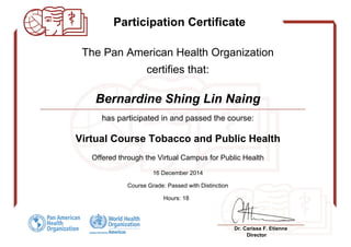 Participation Certificate
-
The Pan American Health Organization
certifies that:
-
Bernardine Shing Lin Naing
has participated in and passed the course:
Virtual Course Tobacco and Public Health
Offered through the Virtual Campus for Public Health
16 December 2014
Course Grade: Passed with Distinction
Hours: 18
-
Dr. Carissa F. Etienne
Director
Powered by TCPDF (www.tcpdf.org)
 