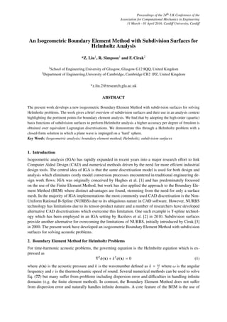 Proceedings of the 24th UK Conference of the
Association for Computational Mechanics in Engineering
31 March - 01 April 2016, Cardiﬀ University, Cardiﬀ
An Isogeometric Boundary Element Method with Subdivision Surfaces for
Helmholtz Analysis
*Z. Liu1, R. Simpson1 and F. Cirak2
1School of Engineering,University of Glasgow, Glasgow G12 8QQ, United Kingdom
2Department of Engineering,University of Cambridge, Cambridge CB2 1PZ, United Kingdom
*z.liu.2@research.gla.ac.uk
ABSTRACT
The present work develops a new isogeometric Boundary Element Method with subdivision surfaces for solving
Helmholtz problems. The work gives a brief overview of subdivision surfaces and their use in an analysis context
highlighting the pertinent points for boundary element analysis. We ﬁnd that by adopting the high order (quartic)
basis functions of subdivision surfaces to perform Helmholtz analysis a higher accuracy per degree of freedom is
obtained over equivalent Lagrangian discretisations. We demonstrate this through a Helmholtz problem with a
closed-form solution in which a plane wave is impinged on a ‘hard’ sphere.
Key Words: Isogeometric analysis; boundary element method; Helmholtz; subdivision surfaces
1. Introduction
Isogeometric analysis (IGA) has rapidly expanded in recent years into a major research eﬀort to link
Computer Aided Design (CAD) and numerical methods driven by the need for more eﬀcient industrial
design tools. The central idea of IGA is that the same discretisation model is used for both design and
analysis which eliminates costly model conversion processes encountered in traditional engineering de-
sign work ﬂows. IGA was originally conceived by Hughes et al. [1] and has predominately focussed
on the use of the Finite Element Method, but work has also applied the approach to the Boundary Ele-
ment Method (BEM) where distinct advantages are found, stemming from the need for only a surface
mesh. In the majority of IGA implementations the most commonly used CAD discretisation is the Non-
Uniform Rational B-Spline (NURBS) due to its ubiquitous nature in CAD software. However, NURBS
technology has limitations due to its tensor-product nature and a number of researchers have developed
alternative CAD discretisations which overcome this limitation. One such example is T-spline technol-
ogy which has been employed in an IGA setting by Bazilevs et al. [2] in 2010. Subdivision surfaces
provide another alternative for overcoming the limitations of NURBS, initially introduced by Cirak [3]
in 2000. The present work have developed an isogeometric Boundary Element Method with subdivision
surfaces for solving acoustic problems.
2. Boundary Element Method for Helmholtz Problems
For time-harmonic acoustic problems, the governing equation is the Helmholtz equation which is ex-
pressed as
2
φ(x) + k2
φ(x) = 0 (1)
where φ(x) is the acoustic pressure and k is the wavenumber deﬁned as k = ω
c where ω is the angular
frequency and c is the thermodynamic speed of sound. Several numerical methods can be used to solve
Eq. (??) but many suﬀer from problems including dispersion error and diﬃculties in handling inﬁnite
domains (e.g. the ﬁnite element method). In contrast, the Boundary Element Method does not suﬀer
from dispersion error and naturally handles inﬁnite domains. A core feature of the BEM is the use of
 