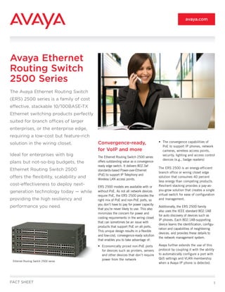 avaya.com




Avaya Ethernet
Routing Switch
2500 Series
The Avaya Ethernet Routing Switch
(ERS) 2500 series is a family of cost
effective, stackable 10/100BASE-TX
Ethernet switching products perfectly
suited for branch offices of larger
enterprises, or the enterprise edge,
requiring a low-cost but feature-rich
                                          Convergence-ready,                           • The convergence capabilities of
solution in the wiring closet.
                                                                                         PoE to support IP phones, network
                                          for VoIP and more                              cameras, wireless access points,
Ideal for enterprises with big            The Ethernet Routing Switch 2500 series
                                                                                         security, lighting and access control
                                                                                         devices (e.g., badge readers)
plans but not-so-big budgets, the         offers outstanding value as a convergence-
                                          ready edge switch. It delivers 802.3af
                                                                                       The ERS 2500 is an energy-efficient
Ethernet Routing Switch 2500              standards-based Power-over-Ethernet
                                                                                       branch office or wiring closet edge
                                          (PoE) to support IP Telephony and
offers the flexibility, scalability and   Wireless LAN access points.
                                                                                       solution that consumes 40 percent
                                                                                       less energy than competing products.
cost-effectiveness to deploy next-                                                     Resilient stacking provides a pay-as-
                                          ERS 2500 models are available with or
                                                                                       you-grow solution that creates a single
generation technology today — while       without PoE. As not all network devices
                                          require PoE, the ERS 2500 provides the       virtual switch for ease of configuration
providing the high resiliency and         right mix of PoE and non-PoE ports, so       and management.
                                          you don’t have to pay for power capacity
performance you need.                                                                  Additionally, the ERS 2500 family
                                          that you’re never likely to use. This also
                                                                                       also uses the IEEE standard 802.1AB
                                          minimizes the concern for power and
                                                                                       for auto discovery of devices such as
                                          cooling requirements in the wiring closet
                                                                                       IP phones. Each 802.1AB-supporting
                                          that can sometimes be an issue with
                                                                                       device learns the identification, configu-
                                          products that support PoE on all ports.
                                                                                       ration and capabilities of neighboring
                                          This unique design results in a flexible
                                                                                       devices, and provides these details to
                                          and low-cost, convergence-ready solution
                                                                                       the network management system.
                                          that enables you to take advantage of:
                                          • Economically priced non-PoE ports          Avaya further extends the use of this
                                            for devices such as printers, servers      protocol by coupling it with the ability
                                            and other devices that don’t require       to automatically configure a port with
                                            power from the network                     QoS settings and VLAN membership
 Ethernet Routing Switch 2500 series
                                                                                       when a Avaya IP phone is detected.




FACT SHEET                                                                                                                      1
 