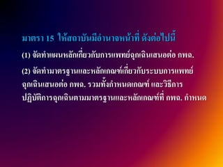 มาตรา 15 ให้สถาบันมีอานาจหน้าที่ ดังต่อไปนี้
(1) จัดทาแผนหลักเกี่ยวกับการแพทย์ฉุกเฉินเสนอต่อ กพฉ.
(2) จัดทามาตรฐานและหลักเกณฑ์เกี่ยวกับระบบการแพทย์
ฉุกเฉินเสนอต่อ กพฉ. รวมทั้งกาหนดเกณฑ์ และวิธีการ
ปฏิบัติการฉุกเฉินตามมาตรฐานและหลักเกณฑ์ที่ กพฉ. กาหนด
 