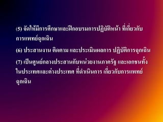 (5) จัดให้มีการศึกษาและฝึกอบรมการปฏิบัติหน้า ที่เกี่ยวกับ
การแพทย์ฉุกเฉิน
(6) ประสานงาน ติดตาม และประเมินผลการ ปฏิบัติการฉุกเฉิน
(7) เป็นศูนย์กลางประสานกับหน่วยงานภาครัฐ และเอกชนทั้ง
ในประเทศและต่างประเทศ ที่ดาเนินการ เกี่ยวกับการแพทย์
ฉุกเฉิน
 