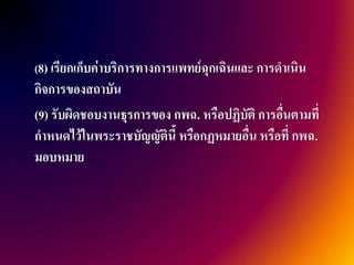 (8) เรียกเก็บค่าบริการทางการแพทย์ฉุกเฉินและ การดาเนิน
กิจการของสถาบัน
(9) รับผิดชอบงานธุรการของ กพฉ. หรือปฏิบัติ การอื่นตามที่
กาหนดไว้ในพระราชบัญญัตินี้ หรือกฏหมายอื่น หรือที่ กพฉ.
มอบหมาย
 