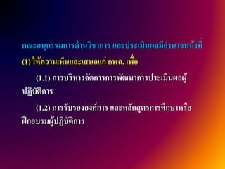 คณะอนุกรรมการด้านวิชาการ และประเมินผลมีอานาจหน้าที่
(1) ให้ความเห็นและเสนอแก่ กพฉ. เพื่อ
     (1.1) การบริหารจัดการการพัฒนาการประเมินผลผู้
ปฏิบัติการ
     (1.2) การรับรององค์การ และหลักสูตรการศึกษาหรือ
ฝึกอบรมผู้ปฏิบัติการ
 