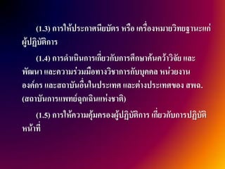 (1.3) การให้ประกาศนียบัตร หรือ เครื่องหมายวิทยฐานะแก่
ผู้ปฏิบัติการ
     (1.4) การดาเนินการเกี่ยวกับการศึกษาค้นคว้าวิจัย และ
พัฒนา และความร่วมมือทางวิชาการกับบุคคล หน่วยงาน
องค์กร และสถาบันอื่นในประเทศ และต่างประเทศของ สพฉ.
(สถาบันการแพทย์ฉุกเฉินแห่งชาติ)
     (1.5) การให้ความคุ้มครองผู้ปฏิบัติการ เกี่ยวกับการปฏิบัติ
หน้าที่
 