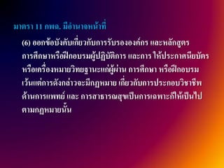 มาตรา 11 กพฉ. มีอานาจหน้าที่
  (6) ออกข้อบังคับเกี่ยวกับการรับรององค์กร และหลักสูตร
  การศึกษาหรือฝึกอบรมผู้ปฏิบัติการ และการ ให้ประกาศนียบัตร
  หรือเครื่องหมายวิทยฐานะแก่ผู้ผ่าน การศึกษา หรือฝึกอบรม
  เว้นแต่การดังกล่าวจะมีกฏหมาย เกี่ยวกับการประกอบวิชาชีพ
  ด้านการแพทย์ และ การสาธารณสุขเป็นการเฉพาะก็ให้เป็นไป
  ตามกฏหมายนั้น
 
