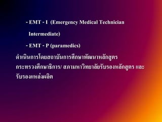 - EMT - I (Emergency Medical Technician
      Intermediate)
    - EMT - P (paramedics)
ดาเนินการโดยสถาบันการศึกษาพัฒนาหลักสูตร
กระทรวงศึกษาธิการ/ สภามหาวิทยาลัยรับรองหลักสูตร และ
รับรองแหล่งผลิต
 