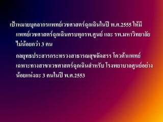 เป้าหมายบุคลากรแพทย์เวชศาสตร์ฉุกเฉินในปี พ.ศ.2555 ให้มี
   แพทย์เวชศาสตร์ฉุกเฉินครบทุกรพ.ศูนย์ และ รพ.มหาวิทยาลัย
   ไม่น้อยกว่า 3 คน
   กลยุทธประสารกระทรวงสาธารณสุขจัดสรร โควต้าแพทย์
   เฉพาะทางสาขาเวชศาสตร์ฉุกเฉินสาหรับ โรงพยาบาลศูนย์อย่าง
   น้อยแห่งละ 3 คนในปี พ.ศ.2553
 