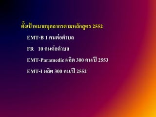 ตั้งเป้าหมายบุคลากรตามหลักสูตร 2552
    EMT-B 1 คนต่อตาบล
    FR 10 คนต่อตาบล
    EMT-Paramedic ผลิต 300 คน/ปี 2553
    EMT-I ผลิต 300 คน/ปี 2552
 