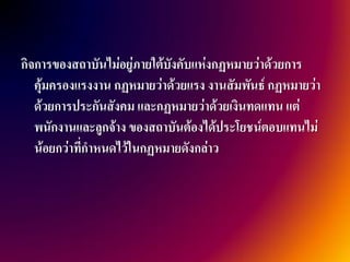 กิจการของสถาบันไม่อยู่ภายใต้บงคับแห่งกฏหมายว่าด้วยการ
                             ั
   คุ้มครองแรงงาน กฏหมายว่าด้วยแรง งานสัมพันธ์ กฏหมายว่า
   ด้วยการประกันสังคม และกฏหมายว่าด้วยเงินทดแทน แต่
   พนักงานและลูกจ้าง ของสถาบันต้องได้ประโยชน์ตอบแทนไม่
   น้อยกว่าที่กาหนดไว้ในกฏหมายดังกล่าว
 