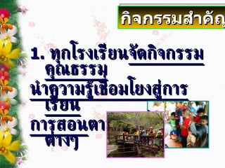 1.   ทุกโรงเรียน จัดกิจกรรมคุณธรรม นำความรู้เชื่อมโยงสู่การเรียน การสอน ตามกลุ่มสาระต่างๆ กิจกรรมสำคัญ 