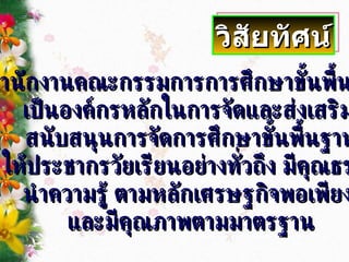 สำนักงานคณะกรรมการการศึกษาขั้นพื้นฐาน  เป็นองค์กรหลักในการจัดและส่งเสริม  สนับสนุนการจัดการศึกษาขั้นพื้นฐาน ให้ประชากรวัยเรียนอย่างทั่วถึง มีคุณธรรม นำความรู้ ตามหลักเศรษฐกิจพอเพียง  และมีคุณภาพตามมาตรฐาน วิสัยทัศน์ 