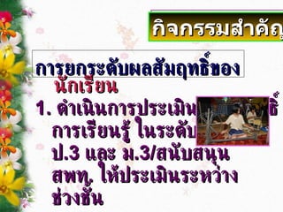 การยกระดับผลสัมฤทธิ์ของ นักเรียน 1.  ดำเนินการประเมินผลสัมฤทธิ์ การเรียนรู้ ในระดับชั้น  ป .3  และ ม .3/ สนับสนุน  สพท .  ให้ประเมินระหว่าง ช่วงชั้น กิจกรรมสำคัญ 