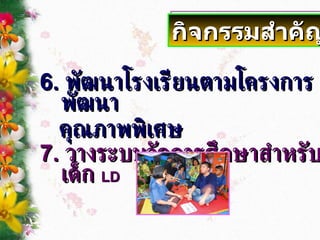 6.  พัฒนาโรงเรียนตามโครงการพัฒนา คุณภาพพิเศษ 7.  วางระบบจัดการศึกษาสำหรับเด็ก  LD กิจกรรมสำคัญ 