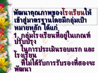 พัฒนาคุณภาพของ โรงเรียน ให้เข้าสู่มาตรฐานโดยมีกลุ่มเป้าหมายหลัก ได้แก่ 1.  กลุ่มโรงเรียนที่อยู่ในเกณฑ์ปรับปรุง  ในการประเมินรอบแรก และโรงเรียน ที่ไม่ได้รับการรับรองที่สองจะพัฒนา เข้าสู่มาตรฐาน 