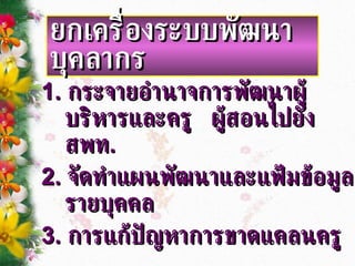 1.  กระจายอำนาจการพัฒนาผู้บริหารและครู  ผู้สอนไปยัง สพท . 2.  จัดทำแผนพัฒนาและแฟ้มข้อมูล รายบุคคล 3.  การแก้ปัญหาการขาดแคลนครู ยกเครื่องระบบพัฒนาบุคลากร 