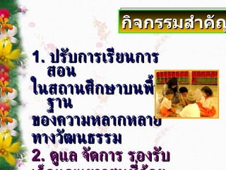 1.  ปรับการเรียนการสอน ในสถานศึกษาบนพื้นฐาน ของความหลากหลาย ทางวัฒนธรรม 2.  ดูแล จัดการ รองรับ เด็กและเยาวชนที่ด้อยโอกาส กิจกรรมสำคัญ 