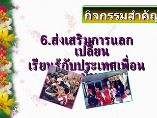 6. ส่งเสริมการแลกเปลี่ยน เรียนรู้กับประเทศเพื่อนบ้าน กิจกรรมสำคัญ 