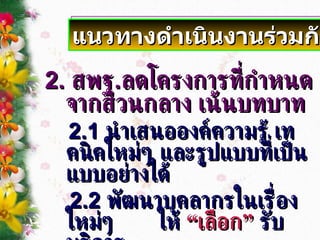 แนวทางดำเนินงานร่วมกัน 2.  สพฐ . ลดโครงการที่กำหนดจากส่วนกลาง เน้นบทบาท 2.1  นำเสนอองค์ความรู้ เทคนิคใหม่ๆ และรูปแบบที่เป็นแบบอย่างได้ 2.2  พัฒนาบุคลากรในเรื่องใหม่ๆ   ให้   “เลือก”   รับบริการ   