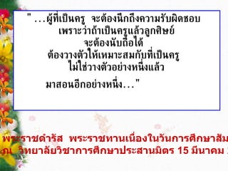 "... ผู้ที่เป็นครู   จะต้องนึกถึงความรับผิดชอบ   เพราะว่าถ้าเป็นครูแล้วลูกศิษย์ จะต้องนับถือได้   ต้องวางตัวให้เหมาะสมกับที่เป็นครู   ไม่ใช่วางตัวอย่างหนึ่งแล้ว มาสอนอีกอย่างหนึ่ง ..."      พระราชดำรัส   พระราชทานเนื่องในวันการศึกษาสัมพันธ์    ณ   วิทยาลัยวิชาการศึกษาประสานมิตร  15  มีนาคม  2512   
