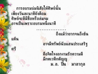 การอบรมบ่มนิสัยให้ศิษย์นั้น  เพียงวันละนาทียังดีถม ศิษย์จะดีมีชื่อหรือล่มจม อาจเป็นเพราะอบรมหนึ่งนาที ................. ถึงแม้ว่ายากจนถึงข้นแค้น  อาจมีทรัพย์นับแสนประเสริฐ ศรี คือจิตใจงอกงามรักความดี มีกตเวทีกตัญญู ม . ล .  ปิ่น  มาลากุล 