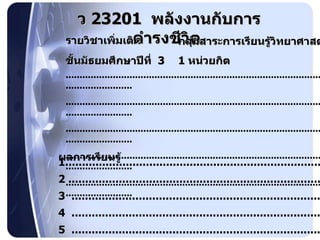 รายวิชาเพิ่มเติม ว  23201  พลังงานกับการดำรงชีวิต   กลุ่มสาระการเรียนรู้วิทยาศาสตร์ ชั้นมัธยมศึกษาปีที่  3 1   หน่วยกิต ............................................................................................................................... ............................................................................................................................... ............................................................................................................................... ............................................................................................................................... ............................................................................................................................... ผลการเรียนรู้  1 ................................................................................ 2  ............................................................................... 3  .............................................................................. 4  .............................................................................. 5  .............................................................................. 6  .............................................................................. 
