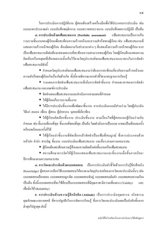๙๕

               ในการประเมินการปฏิบัติงาน ผูสอนตองสรางเครื่องมือเพื่อใชประกอบการประเมิน เชน
แบบมาตรประมาณคา แบบบันทึกพฤติกรรม แบบตรวจสอบรายงาน แบบบันทึกผลการปฏิบัติ เปนตน
            ๗. การประเมินดวยแฟมสะสมงาน (Portfolio assessment) แฟมสะสมงานเปนการเก็บ
รวบรวมชิ้นงานของผูเรียนเพื่อสะทอนความกาวหนาและความสําเร็จของผูเรียน เชน แฟมสะสมงานที่
แสดงความกาวหนาของผูเรียน ตองมีผลงานในชวงเวลาตาง ๆ ที่แสดงถึงความกาวหนาของผูเรียน หาก
เปนแฟมสะสมงานดีเดนตองแสดงผลงานที่สะทอนความสามารถของผูเรียน โดยผูเรียนตองแสดงความ
คิดเห็นหรือเหตุผลที่เลือกผลงานนั้นเก็บไวตามวัตถุประสงคของแฟมสะสมงานแนวทางในการจัดทํา
แฟมสะสมงานมีดังนี้
                   กําหนดวัตถุประสงคของแฟมสะสมงานวาตองการสะทอนเกี่ยวกับความกาวหนาและ
ความสําเร็จของผูเรียนในเรื่องใดดานใด ทั้งนี้อาจพิจารณาจากตัวชี้วัด/มาตรฐานการเรียนรู
                   วางแผนการจัดทําแฟมสะสมงานที่เนนการจัดทําชิ้นงาน กําหนดเวลาของการจัดทํา
แฟมสะสมงาน และเกณฑการประเมิน
                   จัดทําแผนแฟมสะสมงานและดําเนินการตามแผนที่กําหนด
                   ใหผูเรียนเก็บรวบรวมชิ้นงาน
                   ใหมีการประเมินชิ้นงานเพื่อพัฒนาชิ้นงาน ควรประเมินแบบมีสวนรวม โดยผูประเมิน
ไดแก ตนเอง เพื่อน ผูสอน ผูปกครอง บุคคลที่เกี่ยวของ
                   ใหผูเรียนคัดเลือกชิ้นงาน ประเมินชิ้นงาน ตามเงื่อนไขที่ผูสอนและผูเรียนรวมกัน
กําหนด เชน ชิ้นงานที่ยากที่สุด ชิ้นงานที่ชอบที่สุด เปนตน โดยดําเนินการเปนระยะ อาจจะเปนเดือนละครั้ง
หรือบทเรียนละครั้งก็ได
                   ให ผู เ รี ย นนํ า ชิ้ น งานที่ คั ด เลื อ กแล ว จั ด ทํ า เป น แฟ ม ที่ ส มบู ร ณ ซึ่ ง ควรประกอบด ว ย
หนาปก คํานํา สารบัญ ชิ้นงาน แบบประเมินแฟมสะสมงาน และอื่นๆ ตามความเหมาะสม
                   ผูเรียนตองสะทอนความรูสึกและความคิดเห็นตอชิ้นงานหรือแฟมสะสมงาน
                   สถานศึ ก ษาควรจั ด ให ผู เ รี ย นแสดงแฟ ม สะสมงานและชิ้ น งานเมื่ อ สิ้ น ภาคเรี ย น/
ปการศึกษาตามความเหมาะสม
            ๘. การวัดและประเมินดวยแบบทดสอบ เปนการประเมินตัวชี้วัดดานการรับรูขอเท็จจริง
(Knowledge) ผูสอนควรเลือกใชแบบทดสอบใหตรงตามวัตถุประสงคของการวัดและประเมินนั้นๆ เชน
แบบทดสอบเลือกตอบ แบบทดสอบถูก-ผิด แบบทดสอบจับคู แบบทดสอบเติมคํา แบบทดสอบความเรียง
เปนตน ทั้งนี้แบบทดสอบที่จะใชตองเปนแบบทดสอบที่มีคุณภาพ มีความเที่ยงตรง (Validity) และ
เชื่อมั่นได (Reliability)
            ๙. การประเมิ น ด า นความรู สึ ก นึ ก คิ ด (Attitude) เป น การประเมิ น คุ ณ ธรรม จริ ย ธรรม
คุณลักษณะและเจตคติ ที่ควรปลูกฝงในการจัดการเรียนรู ซึ่งการวัดและประเมินผลเปนลําดับขั้นจาก
ต่ําสุดไปสูงสุด ดังนี้

                                                                               ฉบับใชในโรงเรียนโครงการนํารองการใชหลักสูตรฯ
 
