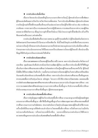 ๓

          ♦ การประเมินระดับชั้นเรียน
           เปนการวัดและประเมินผลที่อยูในกระบวนการจัดการเรียนรู ผูสอนดําเนินการเพื่อพัฒนา
ผูเรียนและตัดสินผลการเรียนในรายวิชา/กิจกรรมที่ตนสอน ในการประเมินเพื่อพัฒนา ผูสอนประเมินผล
การเรียนรูตามตัวชี้วัดที่กําหนดเปนเปาหมายในแตละหนวยการเรียนรูดวยวิธีการตางๆ เชน การซักถาม
การสังเกต การตรวจการบาน การแสดงออกในการปฏิบัติ ผลงาน การแสดงกริยาอาการตางๆ ของผูเรียน
ตลอดเวลาที่จัดกิจกรรม เพื่อดูวาบรรลุตัว ชี้วัดหรือมีแนวโนมวาจะบรรลุตัวชี้วัดเพียงใด แลวแกไ ข
ขอบกพรองเปนระยะๆ อยางตอเนื่อง
           การประเมินเพื่อตัดสินเปนการตรวจสอบ ณ จุดที่กําหนดตัดสินวา ผูเรียนมีผลอันเกิดจากการ
จัดกิจกรรมการเรียนการสอนหรือไมและมากนอยเพียงใด ทั้งนี้โดยมีวัตถุประสงคเพื่อเก็บคะแนนของ
หนวยการเรียนรู หรือของการประเมินผลกลางภาคหรือปลายภาคตามรูปแบบการประเมินที่สถานศึกษา
กําหนด ผลการประเมินนอกจากจะใหเปนคะแนนหรือระดับผลการเรียนแกผูเรียนแลว ตองนํามาเปน
ขอมูลใชปรับปรุงการเรียนการสอนตอไปอีกดวย
            ♦ การประเมินระดับสถานศึกษา
            เปนการตรวจสอบผลการเรียนของผูเรียนเปนรายป/รายภาค ผลการประเมินการอาน คิดวิเคราะห
และเขียน คุณลักษณะอันพึงประสงคและกิจกรรมพัฒนาผูเรียน และเปนการประเมินเพื่อใหไดขอมูล
เกี่ยวกับการจัดการศึกษาของสถานศึกษาวาสงผลตอการเรียนรูของผูเรียนตามเปาหมายหรือไม ผูเรียนมี
สิ่งที่ตองไดรับการพัฒนาในดานใด รวมทั้งสามารถนําผลการเรียนของผูเรียนในสถานศึกษาเปรียบเทียบ
กับเกณฑระดับชาติและระดับเขตพื้นที่การศึกษา ผลการประเมินระดับสถานศึกษาจะเปนขอมูลและ
สารสนเทศเพื่อการปรับปรุงนโยบาย หลักสูตร โครงการ หรือวิธีการจัดการเรียนการสอน ตลอดจนเพื่อ
การจัดทําแผนพัฒนาคุณภาพการศึกษาของสถานศึกษาตามแนวทางการประกันคุณภาพการศึกษา และ
การรายงานผลการจัดการศึกษาตอคณะกรรมการสถานศึกษาขั้นพื้นฐาน สํานักงานเขตพื้นที่การศึกษา
สํานักงานคณะกรรมการการศึกษาขั้นพื้นฐาน ผูปกครองและชุมชน
             ♦ การประเมินระดับเขตพื้นที่การศึกษา
              เปนการประเมินคุณภาพผูเรียนในระดับเขตพื้นที่การศึกษา ตามมาตรฐานการเรียนรูตามหลักสูตร
แกนกลางการศึกษาขั้นพื้นฐาน เพื่อใชเปนขอมูลพื้นฐานในการพัฒนาคุณภาพการศึกษาของเขตพื้นที่
การศึกษา ตามภาระความรับผิดชอบ สามารถดําเนินการโดยประเมินคุณภาพของผูเรียนดวยวิธีการและ
เครื่ อ งมื อ ที่ เ ป น มาตรฐานที่ จั ด ทํ า และดํ า เนิ น การโดยเขตพื้ น ที่ ก ารศึ ก ษา หรื อ ด ว ยความร ว มมื อ กั บ
หน ว ยงานต น สังกั ดและ / หรือ หน ว ยงานที่เกี่ย วของ นอกจากนี้ ยังสามารถดํา เนินการไดด ว ยการ
ตรวจสอบขอมูลจากการประเมินระดับสถานศึกษาในเขตพื้นที่การศึกษา




                                                                           ฉบับใชในโรงเรียนโครงการนํารองการใชหลักสูตรฯ
 