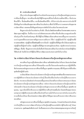 ๔

            ♦ การประเมินระดับชาติ
            เปนการประเมินคุณภาพผูเรียนในระดับชาติ ตามมาตรฐานการเรียนรูของหลักสูตรแกนกลาง
การศึกษาขั้นพื้นฐาน สถานศึกษาตองจัดใหผูเรียนทุกคนที่เรียนในชั้นประถมศึกษาปที่ ๓ ชั้นประถม
ศึกษาปที่ ๖ ชั้นมัธยมศึกษาปที่ ๓ และชั้นมัธยมศึกษาปที่ ๖ เขารับการประเมิน ผลจากการประเมินใช
เปนขอมูลในการเทียบเคียงคุณภาพการศึกษาในระดับตางๆ เพื่อนําไปใชในการวางแผนยกระดับคุณภาพ
การจัดการศึกษา ตลอดจนเปนขอมูลสนับสนุนการตัดสินใจในระดับนโยบายของประเทศ
            ขอมูลการประเมินในระดับตางๆ ขางตน เปนประโยชนตอสถานศึกษาในการตรวจสอบ ทบทวน
พัฒนาคุณภาพผูเรียน ถือเปนภาระความรับผิดชอบของสถานศึกษาที่จะตองจัดระบบดูแลชวยเหลือ
ปรับปรุงแกไข สงเสริมสนับสนุน เพื่อใหผูเรียนไดพัฒนาเต็มตามศักยภาพบนพื้นฐานความแตกตาง
ระหวางบุคคลที่จําแนกตามสภาพปญหาและความตองการ ไดแก กลุมผูเรียนทั่วไป กลุมผูเรียนที่มี
ความสามารถพิเศษ กลุมผูเรียนที่มีผลสัมฤทธิ์ทางการเรียนต่ํา กลุมผูเรียนที่มีปญหาดานวินัยและพฤติกรรม
กลุมผูเรียนที่ปฏิเสธโรงเรียน กลุมผูเรียนที่มีปญหาทางเศรษฐกิจและสังคม กลุมพิการทางรางกายและ
สติปญญา เปนตน ขอมูลจากการประเมินจึงเปนหัวใจของสถานศึกษาในการดําเนินการชวยเหลือผูเรียน
ไดทันทวงที อันเปนโอกาสใหผูเรียนไดรับการพัฒนาและประสบความสําเร็จในการเรียน

    การจัดทําระเบียบวาดวยการวัดและประเมินผลการเรียนรูตามหลักสูตรสถานศึกษา
          สถานศึกษาในฐานะผูรับผิดชอบจัดการศึกษา จะตองจัดทําระเบียบวาดวยการวัดและประเมินผล
การเรีย นรูตามหลัก สูตรสถานศึกษาใหสอดคลอง และเปนไปตามหลักเกณฑและแนวปฏิบัติที่เ ปน
ขอกําหนดของหลักสูตรแกนกลางการศึกษาขั้นพื้นฐาน พุทธศักราช ๒๕๕๑ เพื่อใหบุคลากรที่เกี่ยวของ
ทุกฝายถือปฏิบัติรวมกัน
          ระเบียบวาดวยการวัดและประเมินผลการเรียนรูตามหลักสูตรสถานศึกษาเปนกรอบภาระงานและ
แนวปฏิบัติดานการวัดและประเมินผลการเรียนรู ซึ่งจะตองเชื่อมโยงกับการเรียนรูเปนกระบวนการ
เดียวกัน สาระของระเบียบดังกลาวกําหนดบนพื้นฐานของนโยบายดานการเรียนการสอนและการวัดและ
ประเมินผลการเรียนรูตามหลักสูตรสถานศึกษา หลักการวัดและประเมินผลการเรียนรูตามหลักวิชา
หลักเกณฑการวัดและประเมินผลการเรียนรูตามหลักสูตรแกนกลางการศึกษาขั้นพื้นฐาน พุทธศักราช
๒๕๕๑ กฎระเบียบที่เกี่ยวของและแนวปฏิบัติที่สถานศึกษากําหนดเพิ่มเติม อันจะสะทอนคุณภาพและ
มาตรฐานการปฏิบัติงานของสถานศึกษาที่จะชวยสรางความมั่นใจในกระบวนการดําเนินงานและสราง
ความเชื่อมั่นแกสังคม ซึ่งจะสงผลตอการพัฒนาผูเรียนใหมีคุณภาพตามเปาหมายการจัดการศึกษาของ
สถานศึกษา
          หลักสูตรแกนกลางการศึกษาขั้นพื้นฐาน พุทธศักราช ๒๕๕๑ กําหนดวาการวัดและประเมินผล
การเรียนรูเปนกระบวนการพัฒนาปรับปรุงการเรียนรูของผูเรียนและตัดสินวาผูเรียนมีความรู ทักษะ
ความสามารถ คุณลักษณะอันพึงประสงค อันเปนผลมาจากการเรียนการสอนบรรลุตามมาตรฐานการเรียนรู/
                                                               ฉบับใชในโรงเรียนโครงการนํารองการใชหลักสูตรฯ
 