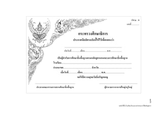 ปพ.๒ : พ
                                                                                                                                                                                   เลขที่ ...............


                                                                                    กระทรวงศึกษาธิการ
                                                                          ประกาศนียบัตรฉบับนี้ใหไวเพื่อแสดงวา
                                                         .................................................................................................................
                                                         เกิดวันที่..................เดือน............................................พ.ศ.......................

                                         เปนผูสําเร็จการศึกษาขันพื้นฐานตามหลักสูตรแกนกลางการศึกษาขั้นพื้นฐาน
                                                                          ้
                                    โรงเรียน...........................................................................................................................
                                    อําเภอ/เขต..................................................จังหวัด..........................................................
                                             เมื่อวันที่................เดือน.................................พ.ศ..................................
                                                                        ขอใหมีความสุขสวัสดิ์เจริญเทอญ
...............................................................................                                              ...........................................................................
   ประธานคณะกรรมการสถานศึกษาขั้นพืนฐาน                             ้                                                                   ผูอํานวยการ/อาจารยใหญ/ครูใหญ




                                                                                                                                                                                                               ๑๔๖
                                                                                                                                                                    ฉบับใชในโรงเรียนโครงการนํารองการใชหลักสูตรฯ
 