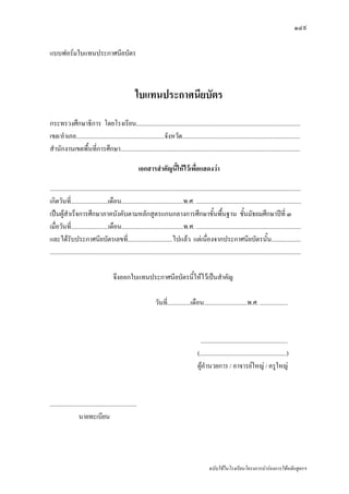 ๑๔๙

แบบฟอรมใบแทนประกาศนียบัตร



                                                       ใบแทนประกาศนียบัตร
กระทรวงศึกษาธิการ โดยโรงเรียน..........................................................................................................
เขต/อําเภอ.........................................................จังหวัด............................................................................
สํานักงานเขตพื้นที่การศึกษา....................................................................................................................

                                                           เอกสารสําคัญนี้ใหไวเพื่อแสดงวา

..................................................................................................................................................................
เกิดวันที่........................เดือน........................................พ.ศ. ....................................................................
เปนผูสําเร็จการศึกษาภาคบังคับตามหลักสูตรแกนกลางการศึกษาขั้นพืนฐาน ชั้นมัธยมศึกษาปที่ ๓                      ้
เมื่อวันที่........................เดือน........................................พ.ศ. ....................................................................
และไดรับประกาศนียบัตรเลขที่.............................ไปแลว แตเนื่องจากประกาศนียบัตรนั้น...................
..................................................................................................................................................................

                                        จึงออกใบแทนประกาศนียบัตรนี้ใหไวเปนสําคัญ

                                                                    วันที่...............เดือน............................พ.ศ. ..................



                                                                                                 ........................................................
                                                                                               (........................................................)
                                                                                               ผูอํานวยการ / อาจารยใหญ / ครูใหญ



........................................................
                   นายทะเบียน




                                                                                                      ฉบับใชในโรงเรียนโครงการนํารองการใชหลักสูตรฯ
 