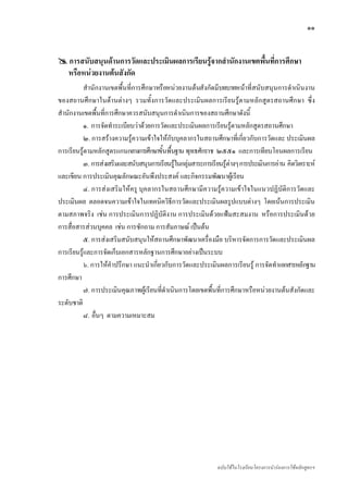 ๑๑


    การสนับสนุนดานการวัดและประเมินผลการเรียนรูจากสํานักงานเขตพื้นที่การศึกษา
    หรือหนวยงานตนสังกัด
           สํานักงานเขตพื้นที่การศึกษาหรือหนวยงานตนสังกัดมีบทบาทหนาที่สนับสนุนการดําเนินงาน
ของสถานศึกษาในดานตางๆ รวมทั้งการวัดและประเมินผลการเรียนรูตามหลักสูตรสถานศึกษา ซึ่ง
สํานักงานเขตพื้นที่การศึกษาควรสนับสนุนการดําเนินการของสถานศึกษาดังนี้
           ๑. การจัดทําระเบียบวาดวยการวัดและประเมินผลการเรียนรูตามหลักสูตรสถานศึกษา
           ๒. การสรางความรูความเขาใจใหกับบุคลากรในสถานศึกษาที่เกี่ยวกับการวัดและ ประเมินผล
การเรียนรูตามหลักสูตรแกนกลางการศึกษาขั้นพื้นฐาน พุทธศักราช ๒๕๕๑ และการเทียบโอนผลการเรียน
           ๓. การสงเสริมและสนับสนุนการเรียนรูในกลุมสาระการเรียนรูตางๆ การประเมินการอาน คิดวิเคราะห
และเขียน การประเมินคุณลักษณะอันพึงประสงค และกิจกรรมพัฒนาผูเรียน
           ๔. การสงเสริมใหครู บุคลากรในสถานศึกษามีความรูความเขาใจในแนวปฏิบัติการวัดและ
ประเมินผล ตลอดจนความเขาใจในเทคนิควิธีการวัดและประเมินผลรูปแบบตางๆ โดยเนนการประเมิน
ตามสภาพจริง เชน การประเมินการปฏิบัติงาน การประเมินดวยแฟมสะสมงาน หรือการประเมินดวย
การสื่อสารสวนบุคคล เชน การซักถาม การสัมภาษณ เปนตน
           ๕. การสงเสริมสนับสนุนใหสถานศึกษาพัฒนาเครื่องมือ บริหารจัดการการวัดและประเมินผล
การเรียนรูและการจัดเก็บเอกสารหลักฐานการศึกษาอยางเปนระบบ
           ๖. การใหคําปรึกษา แนะนําเกี่ยวกับการวัดและประเมินผลการเรียนรู การจัดทําเอกสารหลักฐาน
การศึกษา
           ๗. การประเมินคุณภาพผูเรียนที่ดําเนินการโดยเขตพื้นที่การศึกษาหรือหนวยงานตนสังกัดและ
ระดับชาติ
           ๘. อื่นๆ ตามความเหมาะสม




                                                                ฉบับใชในโรงเรียนโครงการนํารองการใชหลักสูตรฯ
 