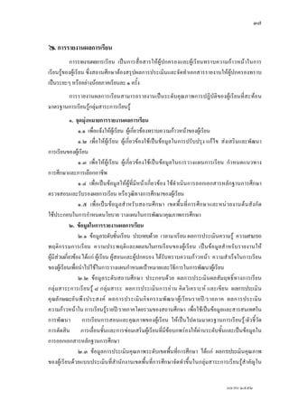 ๓๗


     การรายงานผลการเรียน
          การรายงานผลการเรียน เปนการสื่อสารใหผูปกครองและผูเรียนทราบความกาวหนาในการ
เรียนรูของผูเรียน ซึ่งสถานศึกษาตองสรุปผลการประเมินและจัดทําเอกสารรายงานใหผูปกครองทราบ
เปนระยะๆ หรืออยางนอยภาคเรียนละ ๑ ครั้ง
       การรายงานผลการเรียนสามารถรายงานเปนระดับคุณภาพการปฏิบัติของผูเรียนที่สะทอน
มาตรฐานการเรียนรูกลุมสาระการเรียนรู
              ๑. จุดมุงหมายการรายงานผลการเรียน
                  ๑.๑ เพื่อแจงใหผูเรียน ผูเกี่ยวของทราบความกาวหนาของผูเรียน
                  ๑.๒ เพื่อใหผูเรียน ผูเกี่ยวของใชเปนขอมูลในการปรับปรุง แกไข สงเสริมและพัฒนา
การเรียนของผูเรียน
                  ๑.๓ เพื่อใหผูเรียน ผูเกี่ยวของใชเปนขอมูลในการวางแผนการเรียน กําหนดแนวทาง
การศึกษาและการเลือกอาชีพ
                  ๑.๔ เพื่อเปนขอมูลใหผูที่มีหนาเกี่ยวของ ใชดําเนินการออกเอกสารหลักฐานการศึกษา
ตรวจสอบและรับรองผลการเรียน หรือวุฒิทางการศึกษาของผูเรียน
                  ๑.๕ เพื่ อ เป น ข อ มู ล สํ า หรั บ สถานศึ ก ษา เขตพื้ น ที่ ก ารศึ ก ษาและหน ว ยงานต น สั ง กั ด
ใชประกอบในการกําหนดนโยบาย วางแผนในการพัฒนาคุณภาพการศึกษา
              ๒. ขอมูลในการรายงานผลการเรียน
                  ๒.๑ ขอมูลระดับชั้นเรียน ประกอบดวย เวลามาเรียน ผลการประเมินความรู ความสามารถ
พฤติกรรมการเรี ยน ความประพฤติและผลงานในการเรียนของผู เ รีย น เปน ขอมูลสํา หรั บรายงานให
ผูมีสวนเกี่ยวของ ไดแก ผูเรียน ผูสอนและผูปกครอง ไดรับทราบความกาวหนา ความสําเร็จในการเรียน
ของผูเรียนเพื่อนําไปใชในการวางแผนกําหนดเปาหมายและวิธการในการพัฒนาผูเรียน
                                                                       ี
                  ๒.๒ ขอมูลระดับสถานศึกษา ประกอบดวย ผลการประเมินผลสัมฤทธิ์ทางการเรียน
กลุม สาระการเรี ย นรู ๘ กลุ ม สาระ ผลการประเมิน การอาน คิ ด วิเ คราะห และเขีย น ผลการประเมิ น
คุ ณลั กษณะอั น พึ ง ประสงค ผลการประเมิ น กิ จ กรรมพั ฒ นาผู เ รี ย นรายป / รายภาค ผลการประเมิ น
ความกาวหนาใน การเรียนรูรายป/รายภาคโดยรวมของสถานศึกษา เพื่อใชเปนขอมูลและสารสนเทศใน
การพัฒนา การเรียนการสอนและคุณภาพของผูเรียน ใหเปนไปตามมาตรฐานการเรียนรู/ตัวชี้วัด
การตัดสิน การเลื่อนชั้นและการซอมเสริมผูเรียนที่มีขอบกพรองใหผานระดับชั้นและเปนขอมูลใน
การออกเอกสารหลักฐานการศึกษา
                  ๒.๓ ขอมูลการประเมินคุณภาพระดับเขตพื้นที่การศึกษา ไดแก ผลการประเมินคุณภาพ
ของผูเรียนดวยแบบประเมินที่สํานักงานเขตพื้นที่การศึกษาจัดทําขึ้นในกลุมสาระการเรียนรูสําคัญใน


                                                                                                   เมษายน ๒๕๕๒
 