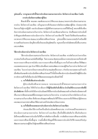 ๕๒

รูปแบบที่ ๔ การบูรณาการตัวชี้วัดการประเมินความสามารถการอาน คิดวิเคราะห และเขียน รวมกับ
             การประเมินกิจกรรมพัฒนาผูเ รียน
          ศึกษาตัวชี้วัด ขอบเขต เกณฑและแนวการใหคะแนน (Rubric) ของการประเมินความสามารถ
การอาน คิดวิเคราะห และเขียน แลวบูรณาการเขากับแผนการจัดกิจกรรมพัฒนาผูเรียน นําแผนการจัด
กิจกรรมไปสูการปฏิบัติ และประเมินผลการปฏิบัติกิจกรรมตามภาระงานที่ไดเรียนรู ผลงานที่เกี่ยวของ
กับการประเมินความสามารถในการอาน คิดวิเคราะห และเขียนตามกิจกรรม นับเปนผลการประเมินที่
นําขอมูลมาตัดสินผลการประเมินการอาน คิดวิเคราะห และเขียนได โดยนําไปเทียบกับเกณฑและ
แนวทางการใหคะแนน (Rubric) ตามที่สถานศึกษากําหนด รูปแบบนี้มีความเหมาะสมกับโรงเรียนที่มี
ความพรอมปานกลาง มีครูท่ีครบชั้นเรียนและมีครูพิเศษบาง ครูคนหนึ่งอาจรับผิดชอบทั้งเปนงานสอน
และงานพิเศษ

วิธีการประเมินการอาน คิดวิเคราะห และเขียน
           วิธีการประเมินความสามารถในการอาน คิดวิเคราะห และเขียน ควรจัดในระหวางการเรียน
การสอนในหองเรียนตามปกติเปนดีที่สุด ไมควรแยกมาจัดสอบเหมือนการสอบปลายภาคหรือปลายป
ของการจบการศึ ก ษาภาคบั ง คั บ และการจบการศึ ก ษาขั้ น พื้ น ฐาน ยกเว น ถ า สถานศึ ก ษาได พั ฒ นา
แบบทดสอบหลายๆ ชุด นํามาใชประเมินเพื่อตรวจสอบพัฒนาการของผูเรียนในการอาน คิดวิเคราะห
และเขียน ในระหวางการเรียนการสอนแลวนํามาสรุปผลเปนระยะๆ สําหรับรายงานผลความกาวหนา
เมื่อเทียบกับเกณฑการประเมินที่สถานศึกษากําหนดไว ทั้งนี้กอนที่จะทําการประเมินผลสิ่งใดผูที่ประเมิน
ควรทําความเขาใจสิ่งที่จะประเมินใหชัดเจนครอบคลุมประเด็นตอไปนี้
           ๑. อะไรคือสิ่งที่จะทําการประเมิน
               ผู ป ระเมิ น ต อ งศึ ก ษาความหมาย ขอบเขตและตั ว ชี้ วั ด ของความสามารถการอ า น
คิดวิเคราะห และเขียน ใหเขาใจวาเราตองการใหผูเรียนคิดในสิ่งที่อาน อานโดยใชกระบวนการคิดที่มี
ประสิทธิภาพ ทั้งนี้ควรคํานึงถึงการประเมินผลใหเปนการประเมินลักษณะองครวมโดยประเมินผลงานที่
เปนงานการเขียนตามเกณฑท่ครอบคลุมความสามารถในการอาน ความสามารถในการคิดวิเคราะห และ
                                   ี
ความสามารถในการเขียน ที่อธิบายระดับคุณภาพที่ยอมรับไดไวกอน และควรแจงใหพอแม ผูปกครอง
และคณะกรรมการสถานศึกษาไดทราบลวงหนากอนจัดการเรียนการสอน
           ๒. อะไรคือเปาหมายของการประเมินการอาน คิดวิเคราะห และเขียน
               กอนจะเลือกวิธีการหรือเครื่องมือประเมินผลที่เหมาะสม การกําหนดเปาหมายของการ
ประเมิ น ความสามารถการอ า น คิ ด วิ เ คราะห และเขี ย น เป น สิ่ ง ที่ ต อ งตั ด สิ น ใจ เป น อั น ดั บ แรก
มีเปาหมายเพื่อนําผลการประเมินไปใชในการตัดสินการเลื่อนชั้น การตัดสินการจบการศึกษาภาคบังคับ
และการจบการศึกษาขั้นพื้นฐาน รวมทั้งเพื่อนําขอมูลที่ไดจากผลการประเมินไปใชวางแผนปรับปรุง
พัฒนาความสามารถผูเรียนไปสูเกณฑที่สถานศึกษากําหนด


                                                                    ฉบับใชในโรงเรียนโครงการนํารองการใชหลักสูตรฯ
 