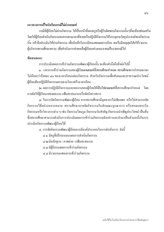 ๘๖

แนวทางการแกไขนักเรียนกรณีไมผานเกณฑ
           กรณีที่ผูเรียนไมผานกิจกรรม ใหเปนหนาทีของครูหรือผูรับผิดชอบกิจกรรมนั้นๆที่จะตองซอมเสริม
                                                      ่
โดยใหผูเรียนดําเนินกิจกรรมจนครบตามเวลาที่ขาดหรือปฏิบัติกิจกรรมใหบรรลุตามวัตถุประสงคของกิจกรรม
นั้น แลวจึงประเมินใหผานกิจกรรม เพื่อบันทึกในระเบียนแสดงผลการเรียน ยกเวนมีเหตุสุดวิสัยใหรายงาน
ผูบริหารสถานศึกษาทราบ เพือดําเนินการชวยเหลือผูเรียนอยางเหมาะสมเปนรายกรณีไป
                                ่

ขอเสนอแนะ
            การประเมินผลการเขารวมกิจกรรมพัฒนาผูเรียนนั้น จะตองคํานึงถึงสิ่งตอไปนี้
            ๑. เวลาการเขารวมกิจกรรมของผูเรียนตามเกณฑที่สถานศึกษากําหนด สถานศึกษาควรกําหนดเวลา
ไมนอยกวารอยละ ๘๐ ของเวลาเรียนแตละกิจกรรม สําหรับกิจกรรมเพื่อสังคมและสาธารณประโยชน
ผูเรียนตองปฏิบัติกิจกรรมครบตามโครงสรางเวลาเรียน
            ๒. ผลการปฏิบัติกิจกรรมและผลงานของผูเรียนใหเปนไปตามเกณฑที่สถานศึกษากําหนด โดย
อาจจัดใหผูเรียนแสดงผลงาน แฟมสะสมงานหรือจัดนิทรรศการ
            ๓. ในการจัดกิจกรรมพัฒนาผูเรียน หากสถานศึกษามีบุคลากรไมเพียงพอ หรือไมสามารถจัด
กิจ กรรมได อย า งหลากหลาย สถานศึ ก ษาอาจจัด กิ จ กรรมในลัก ษณะบู ร ณาการ หรื อ สอดแทรกใน
กิจกรรมหรือโครงการตาง ๆ เชน กิจกรรมโฮมรูม กิจกรรมวันสําคัญ กิจกรรมบําเพ็ญประโยชน เปนตน
ซึ่งสถานศึกษาสามารถดําเนินการประเมินผลการเขารวมกิจกรรมดังกลาวและนํามาเปนสวนหนึ่งในการ
ประเมินกิจกรรมพัฒนาผูเรียนได
           ๔. การจัดกิจกรรมพัฒนาผูเรียนควรมีองคประกอบในการดําเนินการ ดังนี้
               ๔.๑ มีครูที่ปรึกษาและแผนการดําเนินกิจกรรม
               ๔.๒ มีหลักฐาน / ภาพถาย / แฟมสะสมงาน
               ๔.๓ มีผูรับรองผลการเขารวมกิจกรรม
               ๔.๔ มีรายงานแสดงการเขารวมกิจกรรม




                                                                ฉบับใชในโรงเรียนโครงการนํารองการใชหลักสูตรฯ
 