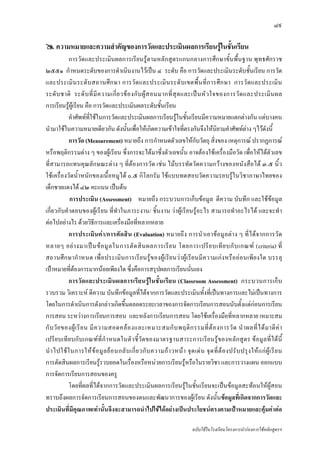 ๘๙

     ความหมายและความสําคัญของการวัดและประเมินผลการเรียนรูในชันเรียน
                                                              ้
            การวัดและประเมินผลการเรียนรูตามหลักสูตรแกนกลางการศึกษาขั้นพื้นฐาน พุทธศักราช
๒๕๕๑ กําหนดระดับของการดําเนินงานไวเปน ๔ ระดับ คือ การวัดและประเมินระดับชั้นเรียน การวัด
และประเมิ น ระดั บ สถานศึ ก ษา การวั ด และประเมิ น ระดั บ เขตพื้ น ที่ ก ารศึ ก ษา การวั ด และประเมิ น
ระดั บ ชาติ ระดั บ ที่ มี ค วามเกี่ ย วข อ งกั บ ผู ส อนมากที่ สุ ด และเป น หั ว ใจของการวั ด และประเมิ น ผล
การเรียนรูผูเรียน คือ การวัดและประเมินผลระดับชั้นเรียน
            คําศัพทที่ใชในการวัดและประเมินผลการเรียนรูในชั้นเรียนมีความหมายแตกตางกัน แตบางคน
นํามาใชในความหมายเดียวกัน ดังนั้นเพื่อใหเกิดความเขาใจที่ตรงกันจึงใหนิยามคําศัพทตาง ๆไวดังนี้
            การวัด (Measurement) หมายถึง การกําหนดตัวเลขใหกับวัตถุ สิ่งของ เหตุการณ ปรากฏการณ
หรือพฤติกรรมตาง ๆ ของผูเรียน ซึ่งการจะไดมาซึ่งตัวเลขนั้น อาจตองใชเครื่องมือวัด เพื่อใหไดตัวเลข
ที่สามารถแทนคุณลักษณะตาง ๆ ที่ตองการวัด เชน ไมบรรทัดวัดความกวางของหนังสือได ๓.๕ นิ้ว
ใชเครื่องวัดน้ําหนักของเนื้อหมูได ๐.๕ กิโลกรัม ใชแบบทดสอบวัดความรอบรูในวิชาภาษาไทยของ
เด็กชายแดงได ๔๒ คะแนน เปนตน
            การประเมิน (Assessment) หมายถึง กระบวนการเก็บขอมูล ตีความ บันทึก และใชขอมูล
เกี่ยวกับคําตอบของผูเรียน ที่ทําในภาระงาน/ ชิ้นงาน วาผูเรียนรูอะไร สามารถทําอะไรได และจะทํา
ตอไปอยางไร ดวยวิธีการและเครื่องมือที่หลากหลาย
            การประเมิ น ค า /การตั ด สิ น (Evaluation) หมายถึง การนําเอาขอมูลต า ง ๆ ที่ไ ด จากการวั ด
หลายๆ อย า งมาเป น ข อ มู ล ในการตั ด สิ น ผลการเรี ย น โดยการเปรี ย บเที ย บกั บ เกณฑ (criteria) ที่
สถานศึ ก ษากํ า หนด เพื่ อ ประเมิ น การเรี ย นรู ข องผู เ รี ย นว าผู เ รี ย นมี ความเก ง หรื อออ นเพีย งใด บรรลุ
เปาหมายที่ตองการมากนอยเพียงใด ซึ่งคือการสรุปผลการเรียนนั่นเอง
            การวั ด และประเมิน ผลการเรี ย นรูใ นชั้ นเรี ย น (Classroom Assessment) กระบวนการเก็ บ
รวบรวม วิเคราะห ตีความ บันทึกขอมูลที่ไดจากการวัดและประเมินทั้งที่เปนทางการและไมเปนทางการ
โดยในการดําเนินการดังกลาวเกิดขึ้นตลอดระยะเวลาของการจัดการเรียนการสอนนับตั้งแตกอนการเรียน
การสอน ระหวางการเรียนการสอน และหลังการเรียนการสอน โดยใชเครื่องมือที่หลากหลาย เหมาะสม
กั บ วั ย ของผู เ รี ย น มี ค วามสอดคล อ งและเหมาะสมกั บ พฤติ ก รรมที่ ต อ งการวั ด นํ า ผลที่ ไ ด ม าตี ค า
เปรีย บเที ยบกับเกณฑที่ กําหนดในตัว ชี้วัดของมาตรฐานสาระการเรี ยนรูของหลักสูตร ขอมูลที่ไ ด นี้
นํ า ไปใช ใ นการให ข อ มู ล ย อ นกลั บ เกี่ ย วกั บ ความก า วหน า จุ ด เด น จุ ด ที่ ต อ งปรั บ ปรุ ง ให แ ก ผู เ รี ย น
การตัดสินผลการเรียนรูรวบยอดในเรื่องหรือหนวยการเรียนรูหรือในรายวิชา และการวางแผน ออกแบบ
การจัดการเรียนการสอนของครู
            โดยที่ผลที่ไดจากการวัดและประเมินผลการเรียนรูในชั้นเรียนจะเปนขอมูลสะทอนใหผูสอน
ทราบถึงผลการจัดการเรียนการสอนของตนและพัฒนาการของผูเรียน ดังนั้นขอมูลที่เกิดจากการวัดและ
ประเมินที่มีคุณภาพเทานั้นจึงจะสามารถนําไปใชไดอยางเปนประโยชนตรงตามเปาหมายและคุมคาตอ

                                                                                 ฉบับใชในโรงเรียนโครงการนํารองการใชหลักสูตรฯ
 