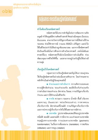 À≈—° Ÿμ√·°π°≈“ß°“√»÷°…“¢—Èπæ◊Èπ∞“π

062
      æÿ∑∏»—°√“™ ÚııÒ


                                     °≈ÿà¡ “√–°“√‡√’¬π√Ÿâ§≥‘μ»“ μ√å
                                   ∑”‰¡μâÕß‡√’¬π§≥‘μ»“ μ√å
                                                §≥‘μ»“ μ√å¡’∫∑∫“∑ ”§—≠¬‘ËßμàÕ°“√æ—≤π“§«“¡§‘¥
                                   ¡πÿ…¬å ∑”„Àâ¡πÿ…¬å¡§«“¡§‘¥ √â“ß √√§å §‘¥Õ¬à“ß¡’‡Àμÿº≈ ‡ªìπ√–∫∫
                                                       ’
                                   ¡’·∫∫·ºπ  “¡“√∂«‘‡§√“–Àåªí≠À“À√◊Õ ∂“π°“√≥å‰¥âÕ¬à“ß∂’Ë∂â«π
                                   √Õ∫§Õ∫ ™à«¬„Àâ§“¥°“√≥å «“ß·ºπ μ—¥ ‘π„® ·°âªí≠À“ ·≈–π”‰ª
                                   „™â„π™’«‘μª√–®”«—π‰¥âÕ¬à“ß∂Ÿ°μâÕß‡À¡“– ¡ πÕ°®“°π’È§≥‘μ»“ μ√å
                                   ¬—ß‡ªìπ‡§√◊ËÕß¡◊Õ„π°“√»÷°…“∑“ß¥â“π«‘∑¬“»“ μ√å ‡∑§‚π‚≈¬’·≈–
                                   »“ μ√åÕ◊ËπÊ §≥‘μ»“ μ√å®÷ß¡’ª√–‚¬™πåμàÕ°“√¥”‡π‘π™’«‘μ ™à«¬
                                   æ—≤π“§ÿ≥¿“æ™’«‘μ„Àâ¥’¢÷Èπ ·≈– “¡“√∂Õ¬Ÿà√à«¡°—∫ºŸâÕ◊Ëπ‰¥âÕ¬à“ß¡’
                                   §«“¡ ÿ¢

                                   ‡√’¬π√ŸâÕ–‰√„π§≥‘μ»“ μ√å
                                                °≈ÿà¡ “√–°“√‡√’¬π√Ÿâ§≥‘μ»“ μ√å¡ÿàß„Àâ‡¬“«™π∑ÿ°§π
                                   ‰¥â‡√’¬π√Ÿâ§≥‘μ»“ μ√åÕ¬à“ßμàÕ‡π◊ËÕßμ“¡»—°¬¿“æ ‚¥¬°”Àπ¥ “√–
                                   À≈—°∑’Ë®”‡ªìπ ”À√—∫ºŸâ‡√’¬π∑ÿ°§π¥—ßπ’È
                                                ● ®”π«π·≈–°“√¥”‡π‘ π °“√ §«“¡§‘ ¥ √«∫¬Õ¥·≈–

                                   §«“¡√Ÿâ ÷°‡™‘ß®”π«π √–∫∫®”π«π®√‘ß  ¡∫—μ‘‡°’Ë¬«°—∫®”π«π®√‘ß
                                   °“√¥”‡π‘π°“√¢Õß®”π«π Õ—μ√“ à«π √âÕ¬≈– °“√·°âªí≠À“‡°’Ë¬«°—∫
                                   ®”π«π ·≈–°“√„™â®”π«π„π™’«‘μ®√‘ß
                                                ● °“√«—¥ §«“¡¬“« √–¬–∑“ß πÈ”Àπ—° æ◊Èπ∑’Ë ª√‘¡“μ√

                                   ·≈–§«“¡®ÿ ‡ß‘π·≈–‡«≈“ Àπà«¬«—¥√–∫∫μà“ßÊ °“√§“¥§–‡π
                                   ‡°’Ë¬«°—∫°“√«—¥ Õ—μ√“ à«πμ√’‚°≥¡‘μ‘ °“√·°âªí≠À“‡°’Ë¬«°—∫°“√«—¥
                                   ·≈–°“√π”§«“¡√Ÿâ‡°’Ë¬«°—∫°“√«—¥‰ª„™â„π ∂“π°“√≥åμà“ßÊ
                                                ● ‡√¢“§≥‘μ √Ÿª‡√¢“§≥‘μ·≈– ¡∫—μ‘¢Õß√Ÿª‡√¢“§≥‘μ

                                   Àπ÷Ëß¡‘μ‘  Õß¡‘μ‘ ·≈– “¡¡‘μ‘ °“√π÷°¿“æ ·∫∫®”≈Õß∑“ß‡√¢“§≥‘μ
                                   ∑ƒ…Æ’∫∑∑“ß‡√¢“§≥‘μ °“√·ª≈ß∑“ß‡√¢“§≥‘μ (geometric
                                   transformation) „π‡√◊ËÕß°“√‡≈◊ËÕπ¢π“π (translation) °“√ –∑âÕπ
                                   (reflection) ·≈–°“√À¡ÿπ (rotation)
 