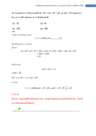 เฉลยข้อสอบวิชาคณิตศาสตร์ โควตา ม .ขอนแก่น ปีการศึกษา 2550 โดย พี่เปี๊ยก         14


                                                           𝟐               𝟐
𝟏𝟏. กาหนดให้ 𝒖 และ 𝒗 เป็นเวกเตอร์ซึ่ง 𝒖 + 𝒗                    + 𝒖− 𝒗          = 𝟐𝟐 และ 𝒖 =         𝟑 ถ้ามุมระหว่าง

 𝒖 และ 𝒗 เป็น 𝟔𝟎° แล้วค่าของ 𝒖 ∙ 𝒗 คือข้อใดต่อไปนี้


 [𝟏]        𝟐                                  𝟐           𝟔

 [𝟑]        𝟏𝟐                                𝟒            𝟏𝟖
เฉลย
จากสูตรการดอทกันของเวกเตอร์
                                      𝑢 ∙ 𝑣 = 𝑢 𝑣 𝑐𝑜𝑠𝜃____________(1)


เมื่อ 𝜃 เป็นมุมระหว่าง 𝑢 และ 𝑣
เนื่องจาก
                         2            2
                  𝑢+ 𝑣       + 𝑢− 𝑣       = 𝑢 2+2 𝑢∙ 𝑣 + 𝑣                     2
                                                                                   + 𝑢   2
                                                                                             −2 𝑢∙ 𝑣 + 𝑣   2

                                          =2 𝑢 2+2 𝑣 2
                                          = 22



ดังนั้นเราจะได้
                                                       2             2
                                                   𝑢           + 𝑣       = 11
แต่ 𝑢 = 3

ดังนั้น 3 + 𝑣 2 = 11 ⇒ 𝑣 = 8

จาก (1)
                                                                                                1
                     𝑢 ∙ 𝑣 = 𝑢 𝑣 𝑐𝑜𝑠𝜃 = 3 ∙ 8 ∙ 𝑐𝑜𝑠60° = 3 ∙ 8 ∙                                  = 6
                                                                                                2

ตอบข้อ [2]

วิเคราะห์ : ข้อสอบข้อนี้ถ้าจานิยามของการดอท และสูตรกาลังสองของเวกเตอร์ก็ทาได้แล้วครับ ถือว่าไม่
ยาก แต่ก็ออกสอบทุกปีเหมือนกัน
 